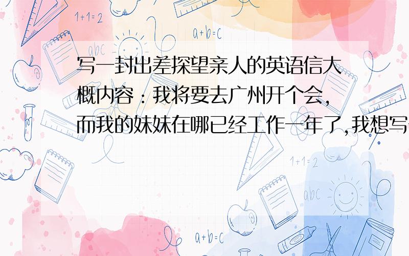 写一封出差探望亲人的英语信大概内容：我将要去广州开个会,而我的妹妹在哪已经工作一年了,我想写一封信告诉她,我将要去广州开会并且会去看望她.字数50左右,就行