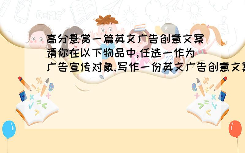 高分悬赏一篇英文广告创意文案请你在以下物品中,任选一作为广告宣传对象.写作一份英文广告创意文案.可选物品(Subjects)：1 巧克力 Chocolate / 2 香水 Perfume / 3 清凉饮品 Drink / 4 酒店 Hotel / 5