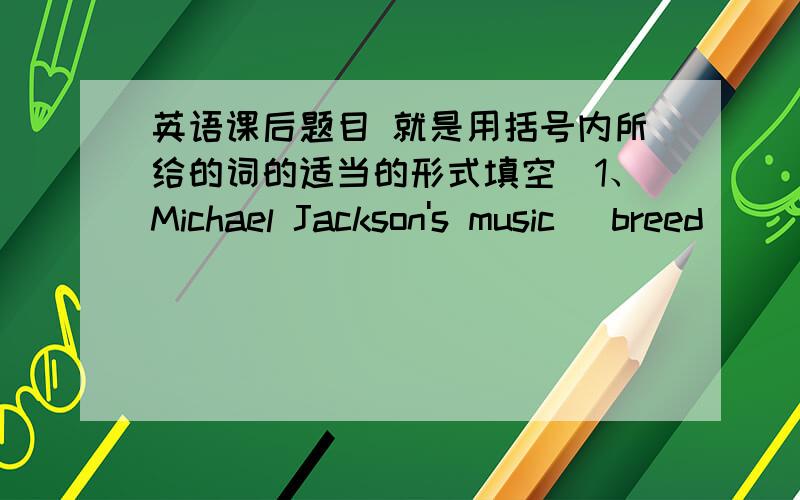 英语课后题目 就是用括号内所给的词的适当的形式填空)1、Michael Jackson's music (breed)_____a generation of fans.2、Courage is an (attribute)______of a good soldier.3、The teacher is (editor)______famous speeches for use in sc