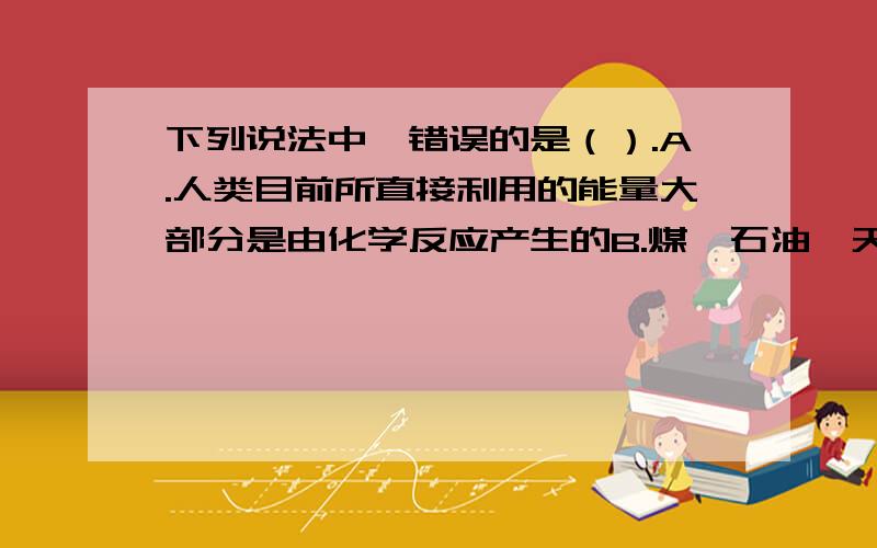 下列说法中,错误的是（）.A.人类目前所直接利用的能量大部分是由化学反应产生的B.煤、石油、天然气是当今世界最重要的三种化石燃料C.我国目前最主要的能源是煤炭D.人体运动所消耗的能