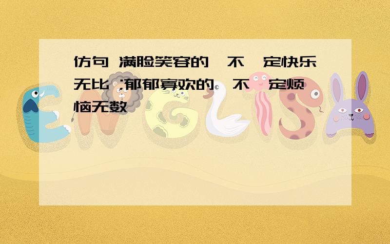 仿句 满脸笑容的,不一定快乐无比 ;郁郁寡欢的,不一定烦恼无数