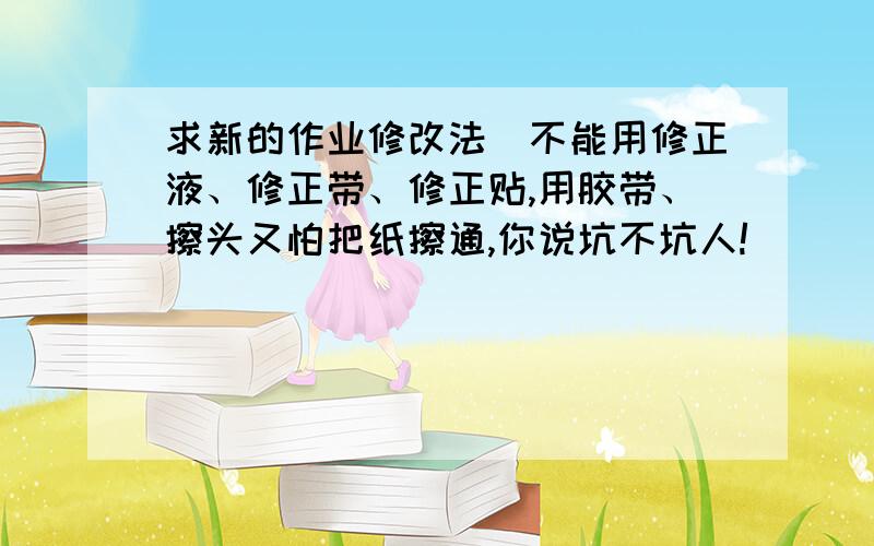 求新的作业修改法（不能用修正液、修正带、修正贴,用胶带、擦头又怕把纸擦通,你说坑不坑人!）