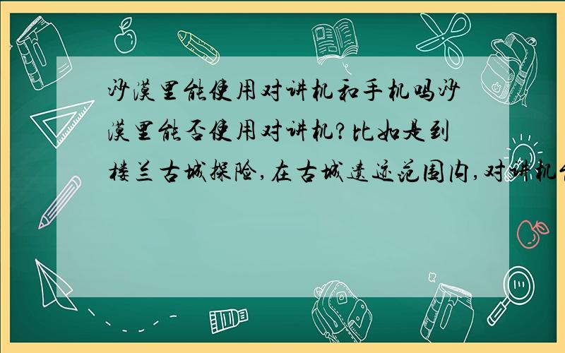 沙漠里能使用对讲机和手机吗沙漠里能否使用对讲机?比如是到楼兰古城探险,在古城遗迹范围内,对讲机能否有用?电话是否有信号?