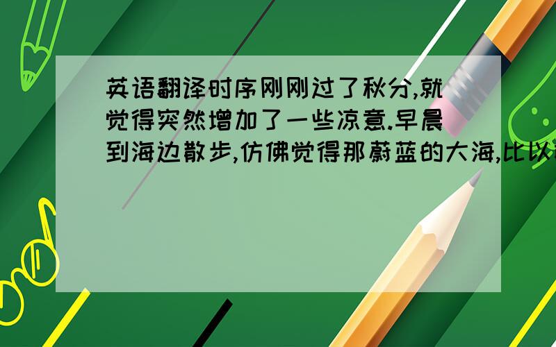 英语翻译时序刚刚过了秋分,就觉得突然增加了一些凉意.早晨到海边散步,仿佛觉得那蔚蓝的大海,比以前更加蓝了一些,也比以前更加高远了一些.回头向古陌岭上望去,秋色更浓了.多么可爱的