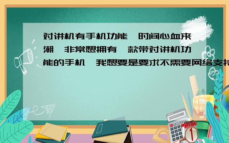 对讲机有手机功能一时间心血来潮,非常想拥有一款带对讲机功能的手机,我想要是要求不需要网络支持的对讲功能,也就是说短距离1-3km可以用对讲机,或者1-3km之内没有信号用对讲机,超过了可