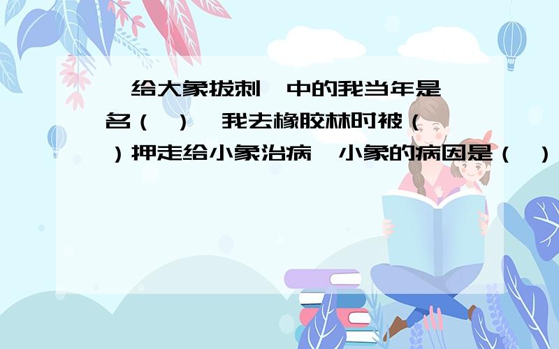 《给大象拔刺》中的我当年是一名（ ）,我去橡胶林时被（ ）押走给小象治病,小象的病因是（ ）,我给他治好后,过了一个月,一家子象（ ）,以此报答我.