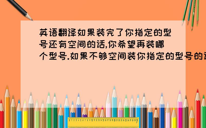 英语翻译如果装完了你指定的型号还有空间的话,你希望再装哪个型号.如果不够空间装你指定的型号的话,你希望短装哪个型号?以上如何用英语表达呢?