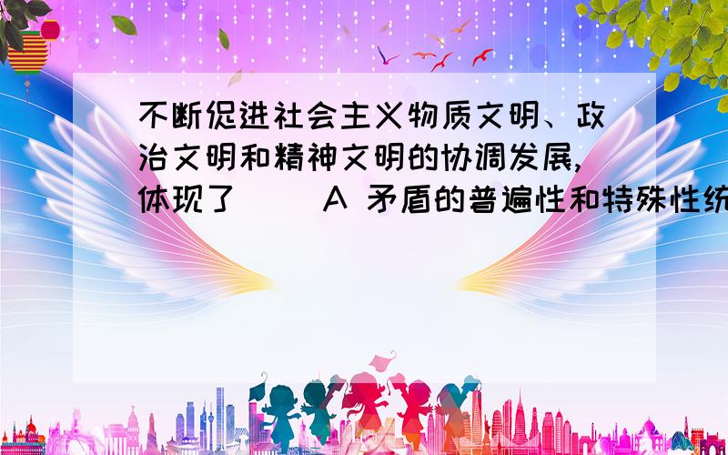 不断促进社会主义物质文明、政治文明和精神文明的协调发展,体现了（ ）A 矛盾的普遍性和特殊性统一的观点B 内因和外因结合的观点C 两点论和重点论统一的观点D 联系和发展的观点