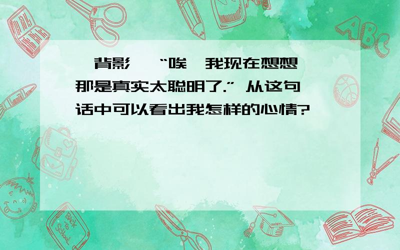 《背影》 “唉,我现在想想,那是真实太聪明了.” 从这句话中可以看出我怎样的心情?