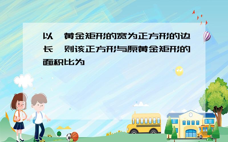 以一黄金矩形的宽为正方形的边长,则该正方形与原黄金矩形的面积比为