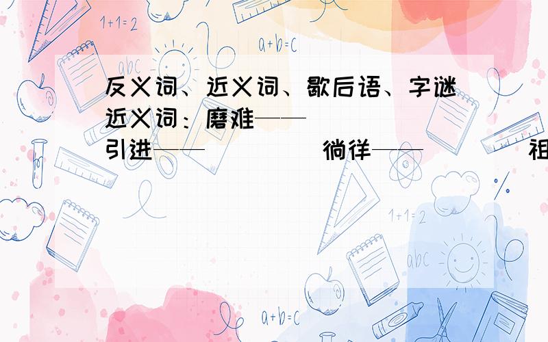 反义词、近义词、歇后语、字谜近义词：磨难——（    ）引进——（     ）徜徉——（    ）祖先——（    ）创造——（    ）反义词：机警——（    ）满足——（     ）保持——（    ）美妙