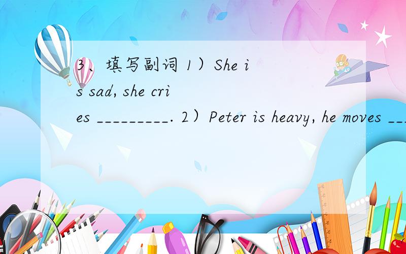 3、填写副词 1）She is sad, she cries _________. 2）Peter is heavy, he moves ________. 3）He is a q3、填写副词 1）She is sad, she cries _________. 2）Peter is heavy, he moves ________. 3）He is a quick learner, he learns ________. 4）