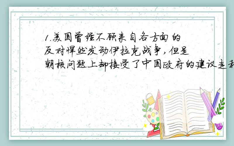 1.美国曾经不顾来自各方面的反对悍然发动伊拉克战争,但是朝核问题上却接受了中国政府的建议走和平谈判的路子,这说明了什么?2.朝鲜炸毁宁边地区核冷却塔为什么收到世界各国的普遍欢迎