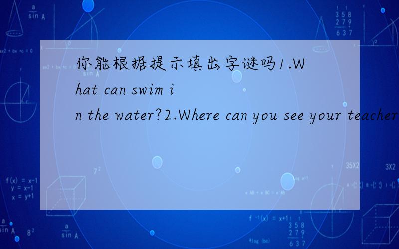 你能根据提示填出字谜吗1.What can swim in the water?2.Where can you see your teacher and classmates?3.Who is the best friend of flowers?4.What is the biggest animal on the ground?5.Where do you sleep?6.Not dirty.7.The king of animal Down.