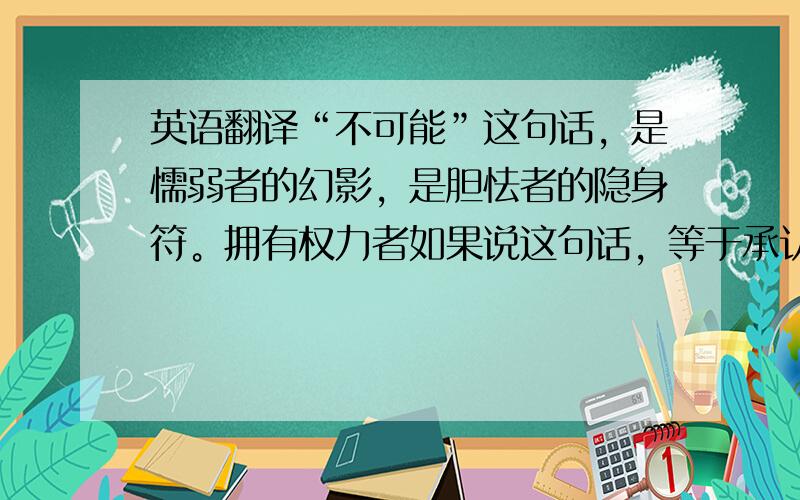 英语翻译“不可能”这句话，是懦弱者的幻影，是胆怯者的隐身符。拥有权力者如果说这句话，等于承认自己的无能。——拿破仑.