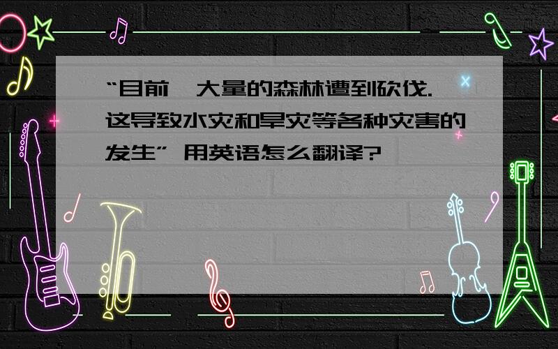 “目前,大量的森林遭到砍伐.这导致水灾和旱灾等各种灾害的发生” 用英语怎么翻译?