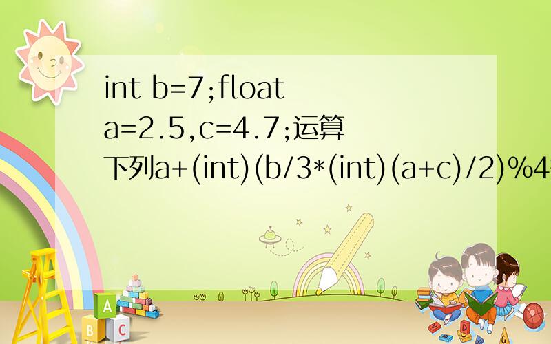 int b=7;float a=2.5,c=4.7;运算下列a+(int)(b/3*(int)(a+c)/2)%4答案为 求运算过程先后顺序