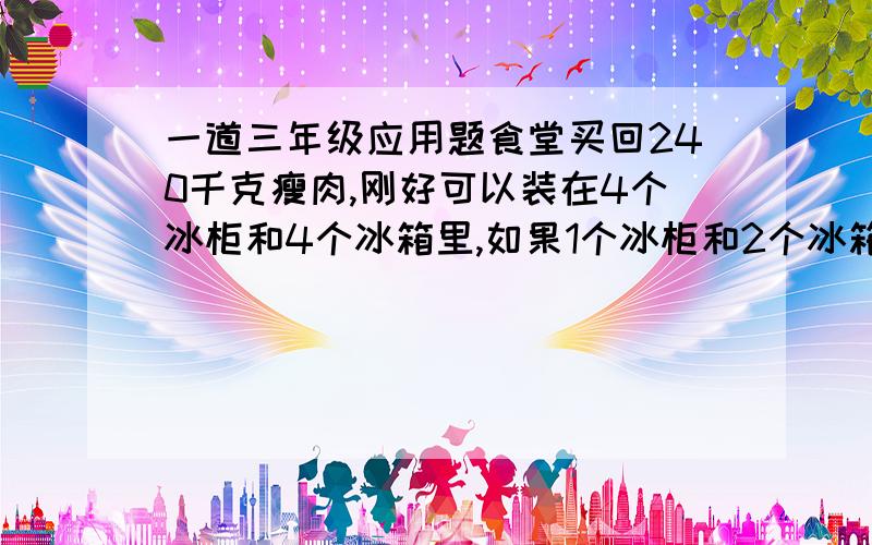 一道三年级应用题食堂买回240千克瘦肉,刚好可以装在4个冰柜和4个冰箱里,如果1个冰柜和2个冰箱装的瘦肉一样重,每个冰柜和每个冰箱各可以装多少瘦肉?请用算术解,并说出解题思路,