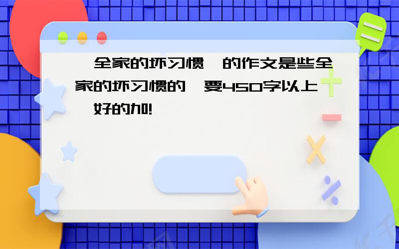 《全家的坏习惯》的作文是些全家的坏习惯的,要450字以上,好的加!