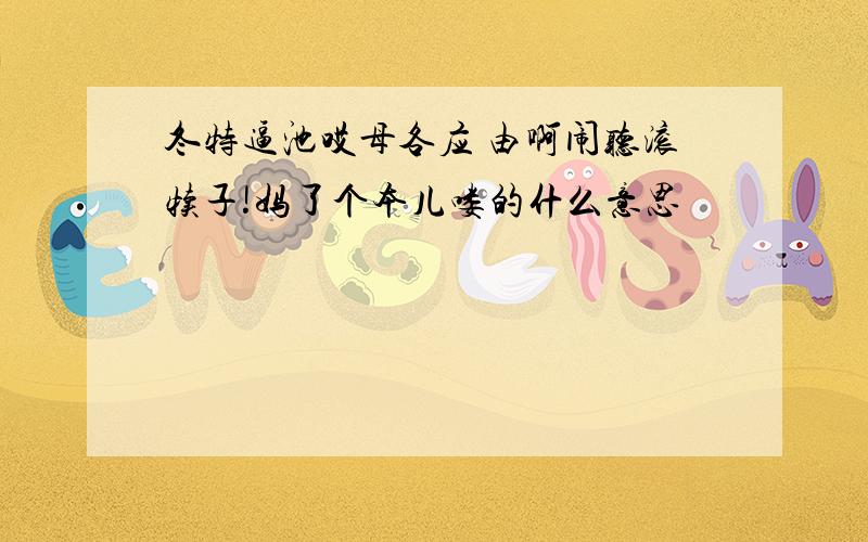 冬特逼池哎母各应 由啊闹听滚犊子!妈了个本儿喽的什么意思