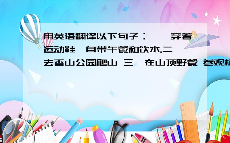 用英语翻译以下句子：一,穿着运动鞋,自带午餐和饮水.二,去香山公园爬山 三,在山顶野餐 参观植物园