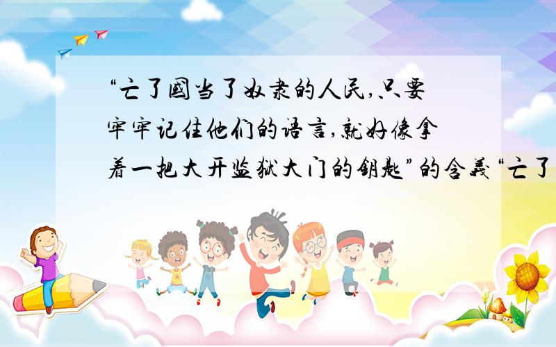 “亡了国当了奴隶的人民,只要牢牢记住他们的语言,就好像拿着一把大开监狱大门的钥匙”的含义“亡了国当了奴隶的人民,只要牢牢记住他们的语言,就好像拿着一把大开监狱大门的钥匙”的