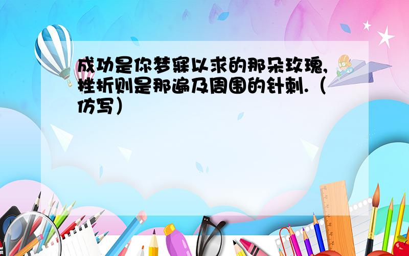 成功是你梦寐以求的那朵玫瑰,挫折则是那遍及周围的针刺.（仿写）