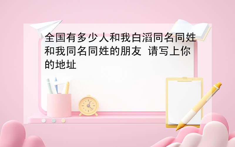 全国有多少人和我白滔同名同姓和我同名同姓的朋友 请写上你的地址