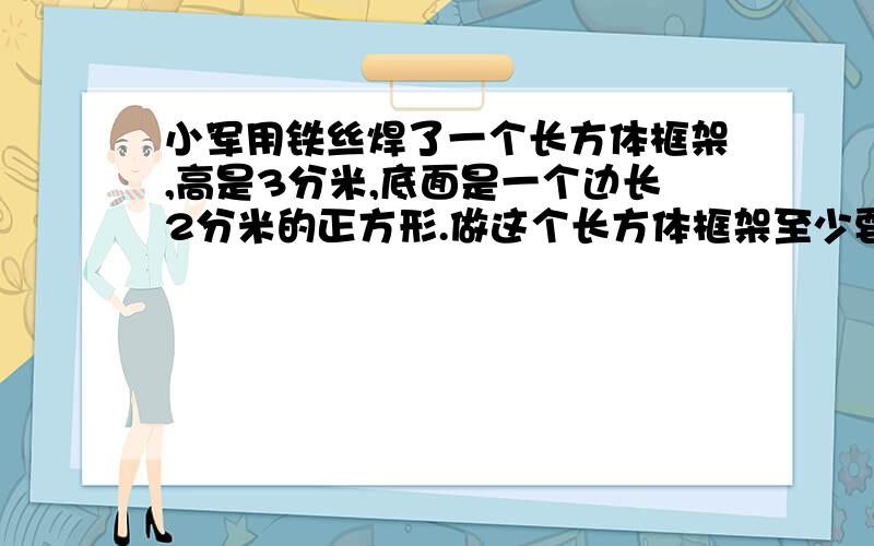 小军用铁丝焊了一个长方体框架,高是3分米,底面是一个边长2分米的正方形.做这个长方体框架至少要用铁丝多少分米?如果在框架的4个侧面糊上彩纸,至少要用彩纸多少平方分米