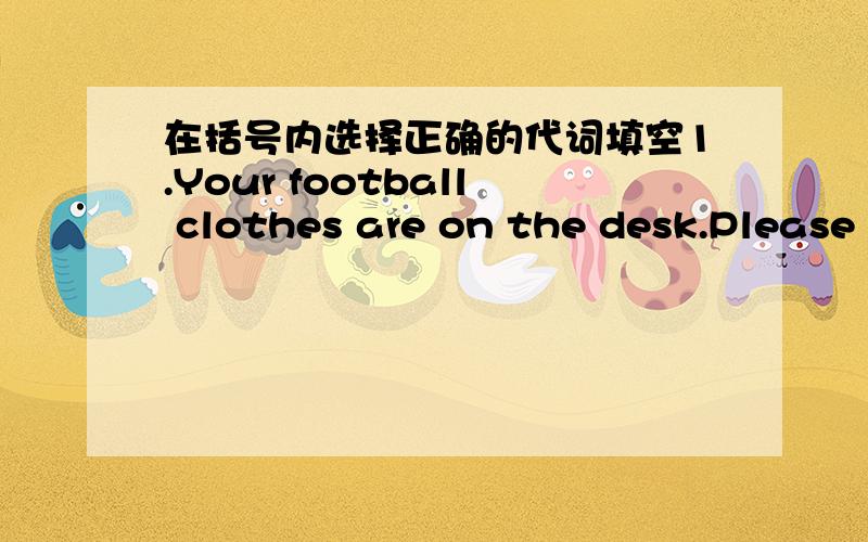 在括号内选择正确的代词填空1.Your football clothes are on the desk.Please put____(they,them,their,theirs) away.2.(We,Us,Our,Ours)_____English teacher is Mrs.Green.We all like _____(she,her,hers).3.(l,Me,My,Mine)_____can't get my kite.Coul