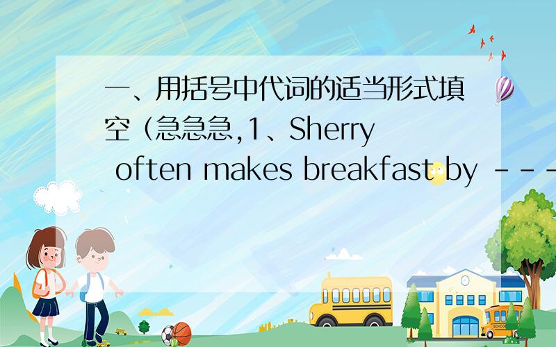 一、用括号中代词的适当形式填空（急急急,1、Sherry often makes breakfast by -----（she）2、I hope you can enjoy -----（you）in this trip,ladies and gentlemen.3、Lang Lang plays the piano very well.We are all proud of ----（he