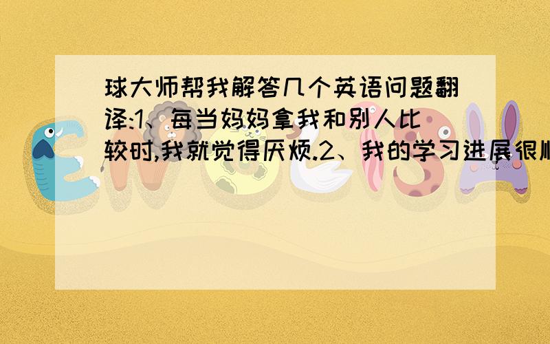 球大师帮我解答几个英语问题翻译:1、每当妈妈拿我和别人比较时,我就觉得厌烦.2、我的学习进展很顺利.我相信我自己.3、我想你应该告诉你的朋友不应该在上课的时候说话.4、昨晚他7点才