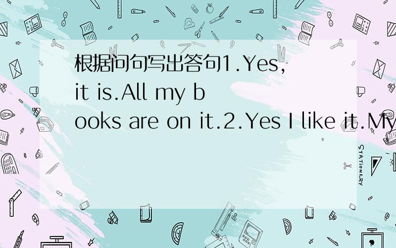 根据问句写出答句1.Yes,it is.All my books are on it.2.Yes I like it.My room is nice.