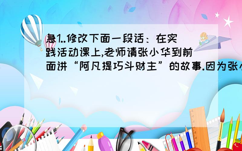 急1..修改下面一段话：在实践活动课上,老师请张小华到前面讲“阿凡提巧斗财主”的故事.因为张小花嗓子有些嘶哑,可是讲得很认真.同学们听得很精神,教室里雅雀无声.他正讲完,老师首先第