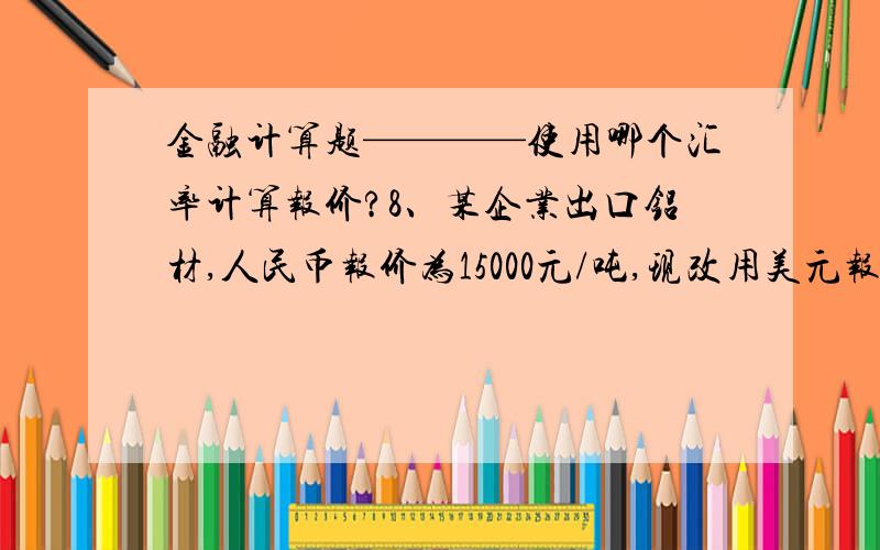 金融计算题————使用哪个汇率计算报价?8、某企业出口铝材,人民币报价为15000元/吨,现改用美元报价,其价格应为多少?（即期汇率USD1=RMB6、8310—6、8380）15000÷6.8310=2196美元9、某企业进口商