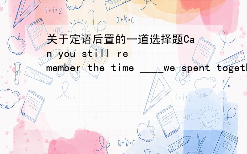 关于定语后置的一道选择题Can you still remember the time ____we spent together in our childhood?答案是that或which .为什么不能用when?为什么用that或which?不理解.......