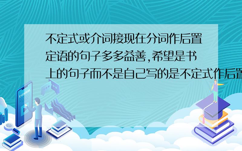 不定式或介词接现在分词作后置定语的句子多多益善,希望是书上的句子而不是自己写的是不定式作后置定语，或者介词加现在分词作后置定语的句子，长一点的复杂一点的句子