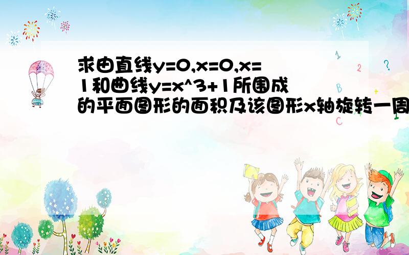 求由直线y=0,x=0,x=1和曲线y=x^3+1所围成的平面图形的面积及该图形x轴旋转一周所得旋转体的体积.