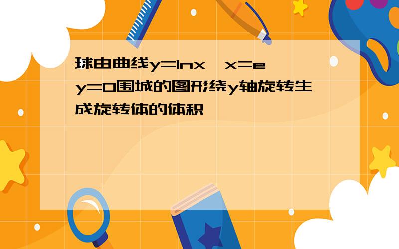 球由曲线y=lnx、x=e、y=0围城的图形绕y轴旋转生成旋转体的体积