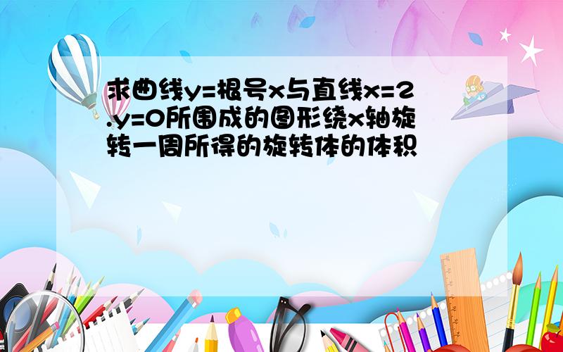 求曲线y=根号x与直线x=2.y=0所围成的图形绕x轴旋转一周所得的旋转体的体积