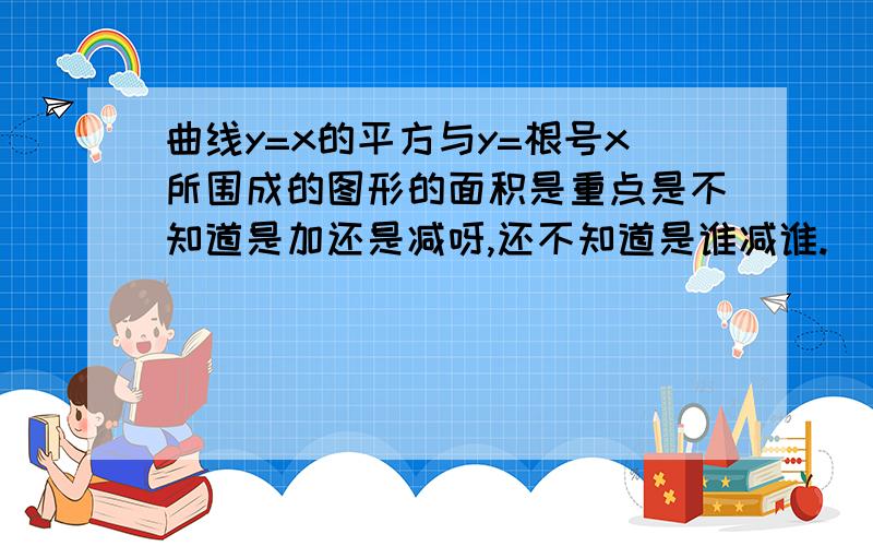 曲线y=x的平方与y=根号x所围成的图形的面积是重点是不知道是加还是减呀,还不知道是谁减谁.