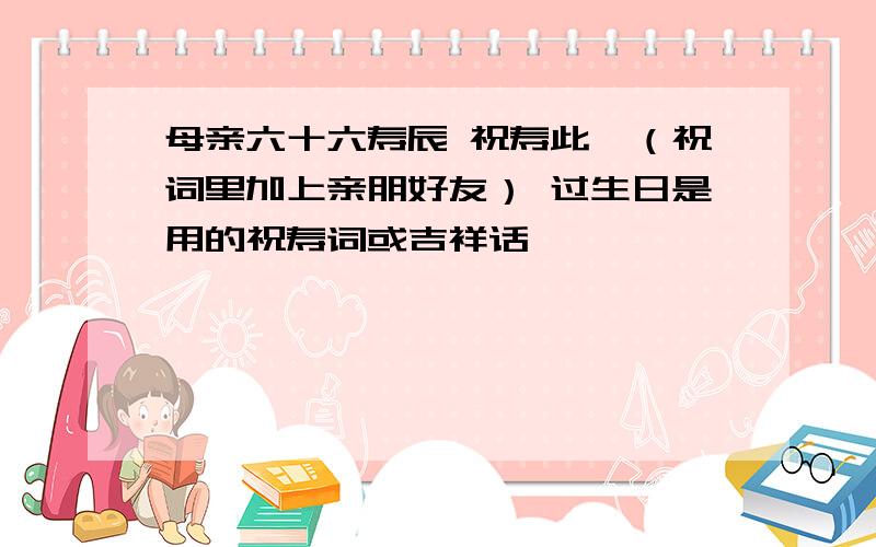 母亲六十六寿辰 祝寿此,（祝词里加上亲朋好友） 过生日是用的祝寿词或吉祥话