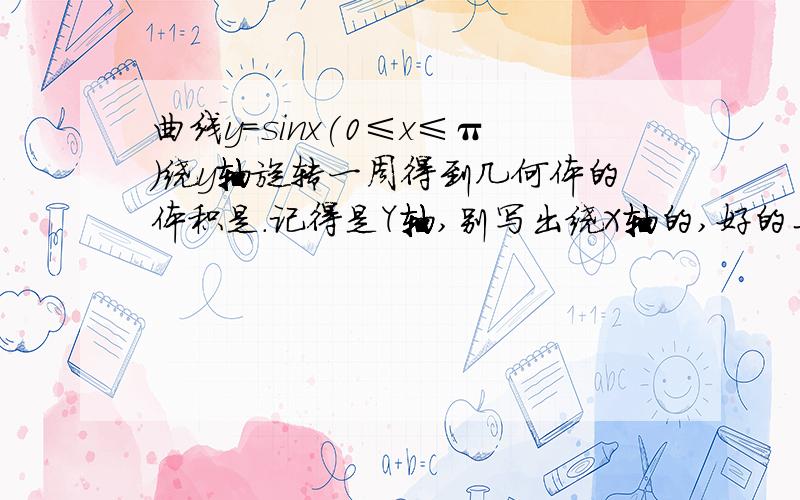 曲线y=sinx(0≤x≤π)绕y轴旋转一周得到几何体的体积是.记得是Y轴,别写出绕X轴的,好的马上给分我们现在学到用微积分求体积。我做的是这样，y=πfo~1[(arcsiny)^2]dy,我用了分部积分，可还是不会