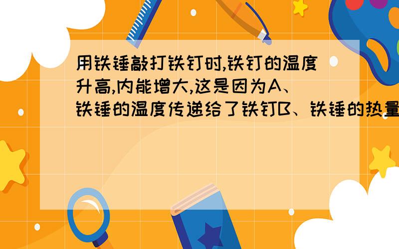 用铁锤敲打铁钉时,铁钉的温度升高,内能增大,这是因为A、铁锤的温度传递给了铁钉B、铁锤的热量传递给了铁钉C、铁锤的内能传递给了铁钉D、铁锤对铁钉做了功