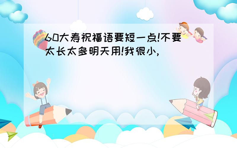 60大寿祝福语要短一点!不要太长太多明天用!我很小,