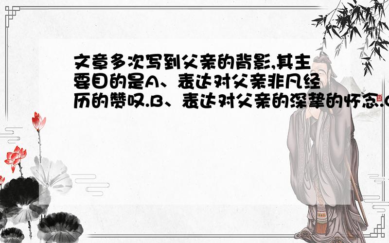 文章多次写到父亲的背影,其主要目的是A、表达对父亲非凡经历的赞叹.B、表达对父亲的深挚的怀念.C、表达对父亲自暴自弃的惋惜.D、表达对父亲碌碌无为的感慨.Why