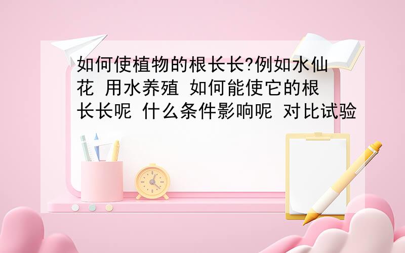 如何使植物的根长长?例如水仙花 用水养殖 如何能使它的根长长呢 什么条件影响呢 对比试验