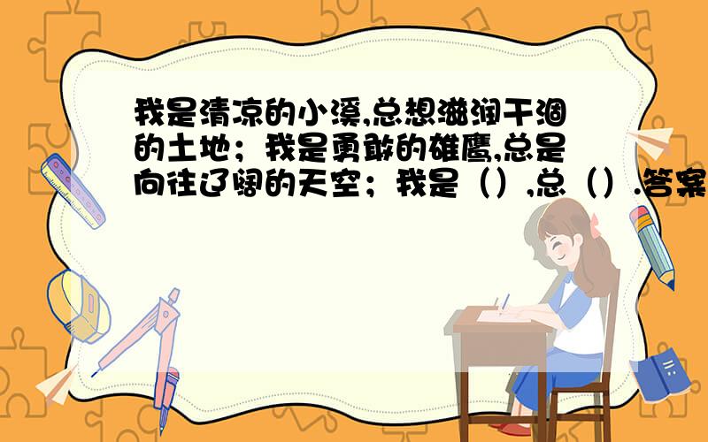 我是清凉的小溪,总想滋润干涸的土地；我是勇敢的雄鹰,总是向往辽阔的天空；我是（）,总（）.答案写在括号里.是仿写句子