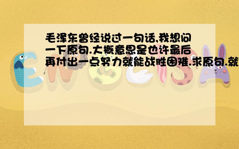 毛泽东曾经说过一句话,我想问一下原句.大概意思是也许最后再付出一点努力就能战胜困难.求原句.就是说我们做事情,感觉可能快失败了,其实再坚持一下就会成功.