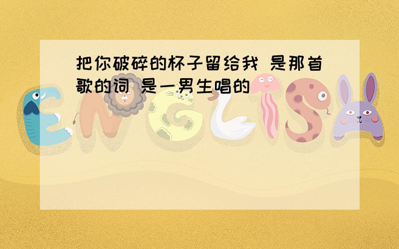 把你破碎的杯子留给我 是那首歌的词 是一男生唱的